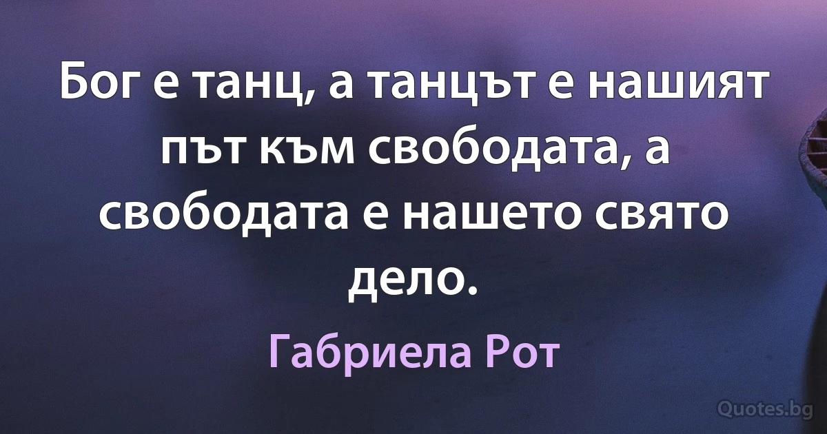 Бог е танц, а танцът е нашият път към свободата, а свободата е нашето свято дело. (Габриела Рот)