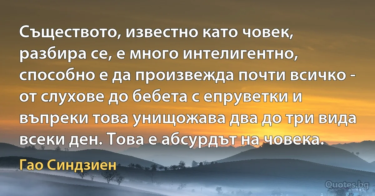 Съществото, известно като човек, разбира се, е много интелигентно, способно е да произвежда почти всичко - от слухове до бебета с епруветки и въпреки това унищожава два до три вида всеки ден. Това е абсурдът на човека. (Гао Синдзиен)