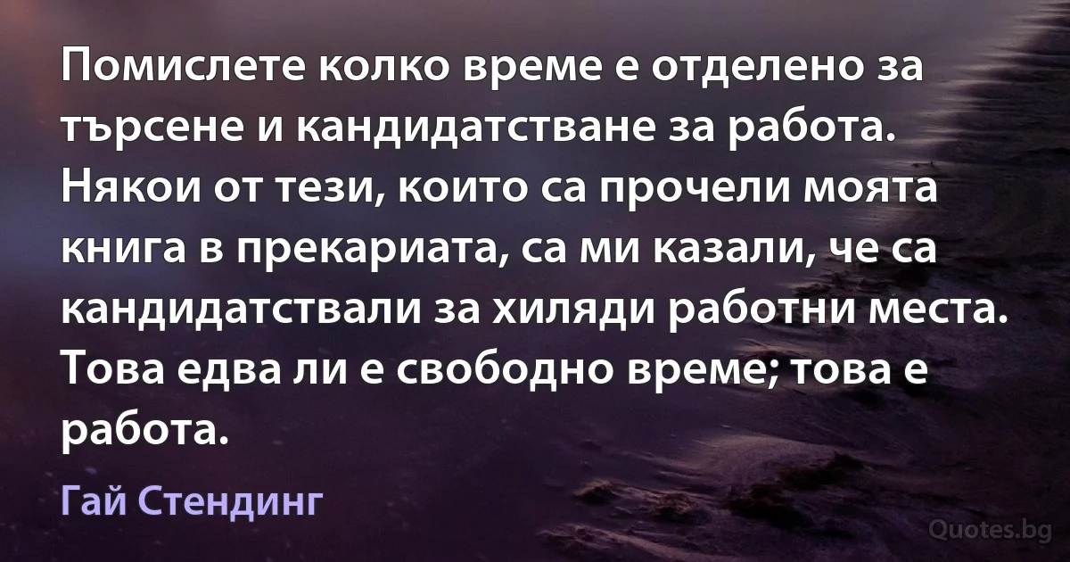 Помислете колко време е отделено за търсене и кандидатстване за работа. Някои от тези, които са прочели моята книга в прекариата, са ми казали, че са кандидатствали за хиляди работни места. Това едва ли е свободно време; това е работа. (Гай Стендинг)