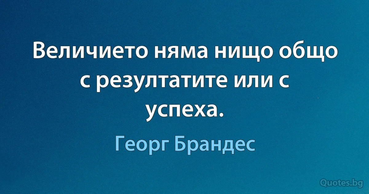 Величието няма нищо общо с резултатите или с успеха. (Георг Брандес)