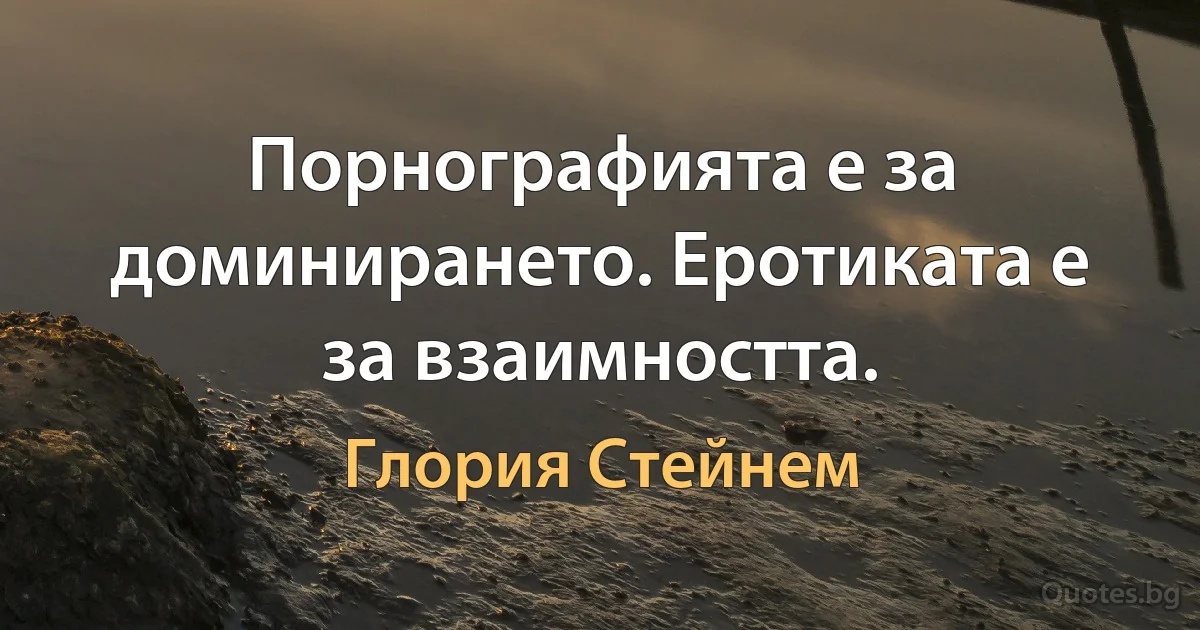 Порнографията е за доминирането. Еротиката е за взаимността. (Глория Стейнем)