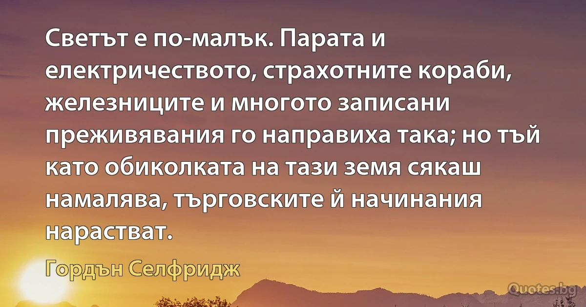 Светът е по-малък. Парата и електричеството, страхотните кораби, железниците и многото записани преживявания го направиха така; но тъй като обиколката на тази земя сякаш намалява, търговските й начинания нарастват. (Гордън Селфридж)