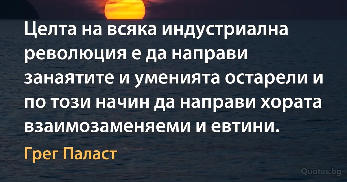 Целта на всяка индустриална революция е да направи занаятите и уменията остарели и по този начин да направи хората взаимозаменяеми и евтини. (Грег Паласт)