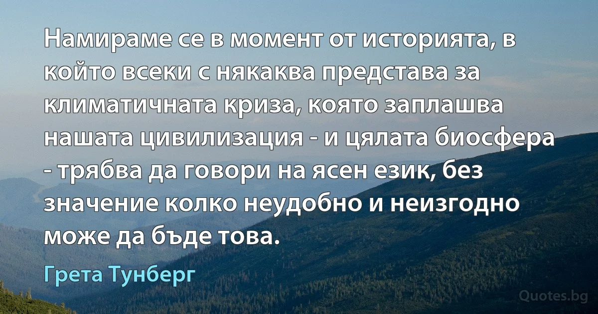 Намираме се в момент от историята, в който всеки с някаква представа за климатичната криза, която заплашва нашата цивилизация - и цялата биосфера - трябва да говори на ясен език, без значение колко неудобно и неизгодно може да бъде това. (Грета Тунберг)