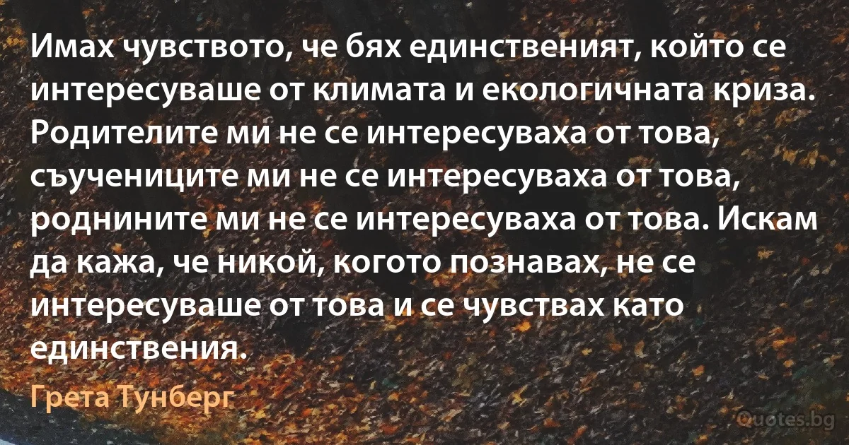 Имах чувството, че бях единственият, който се интересуваше от климата и екологичната криза. Родителите ми не се интересуваха от това, съучениците ми не се интересуваха от това, роднините ми не се интересуваха от това. Искам да кажа, че никой, когото познавах, не се интересуваше от това и се чувствах като единствения. (Грета Тунберг)