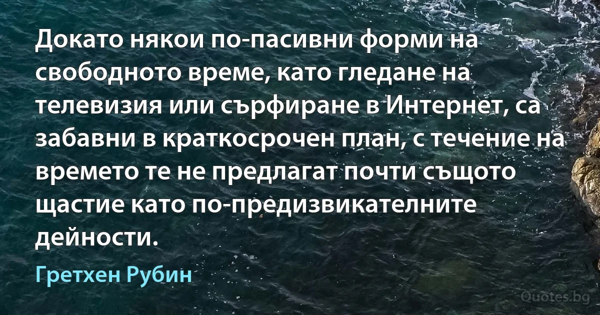 Докато някои по-пасивни форми на свободното време, като гледане на телевизия или сърфиране в Интернет, са забавни в краткосрочен план, с течение на времето те не предлагат почти същото щастие като по-предизвикателните дейности. (Гретхен Рубин)