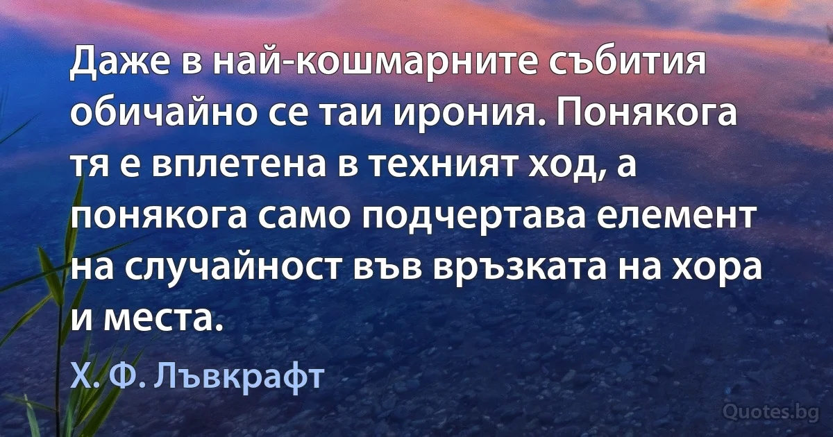 Даже в най-кошмарните събития обичайно се таи ирония. Понякога тя е вплетена в техният ход, а понякога само подчертава елемент на случайност във връзката на хора и места. (Х. Ф. Лъвкрафт)