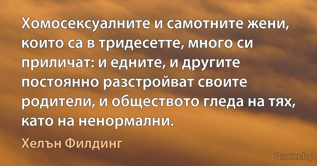 Хомосексуалните и самотните жени, които са в тридесетте, много си приличат: и едните, и другите постоянно разстройват своите родители, и обществото гледа на тях, като на ненормални. (Хелън Филдинг)