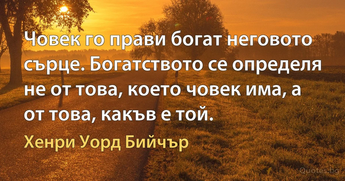 Човек го прави богат неговото сърце. Богатството се определя не от това, което човек има, а от това, какъв е той. (Хенри Уорд Бийчър)