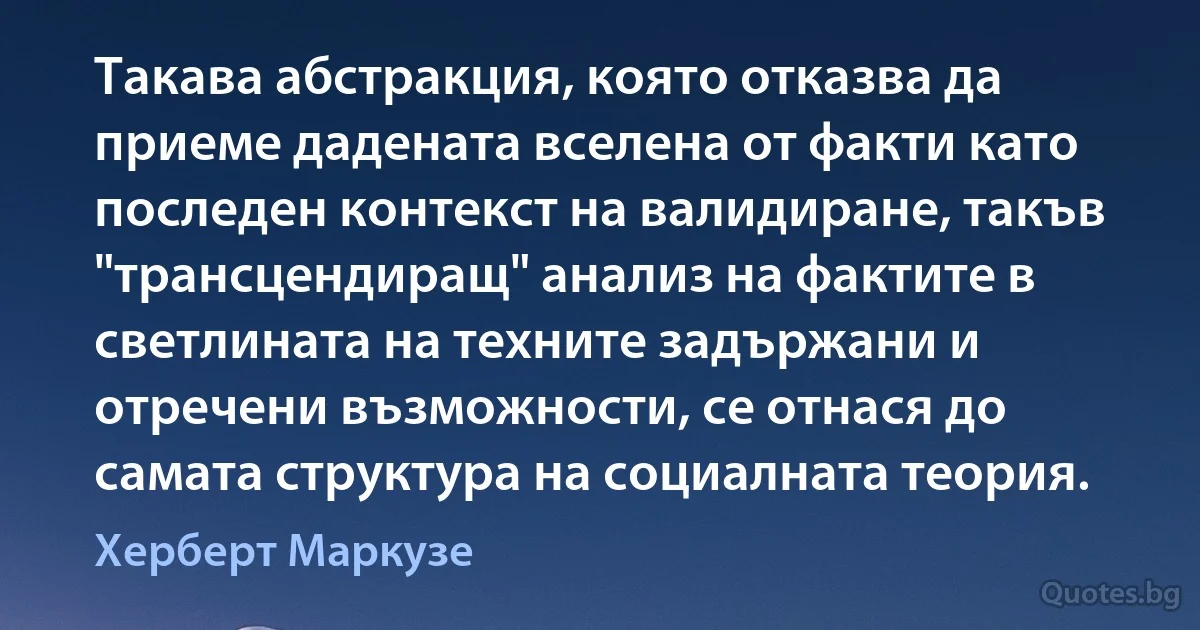 Такава абстракция, която отказва да приеме дадената вселена от факти като последен контекст на валидиране, такъв "трансцендиращ" анализ на фактите в светлината на техните задържани и отречени възможности, се отнася до самата структура на социалната теория. (Херберт Маркузе)