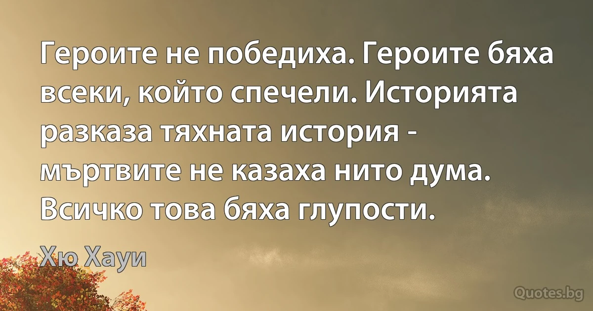 Героите не победиха. Героите бяха всеки, който спечели. Историята разказа тяхната история - мъртвите не казаха нито дума. Всичко това бяха глупости. (Хю Хауи)