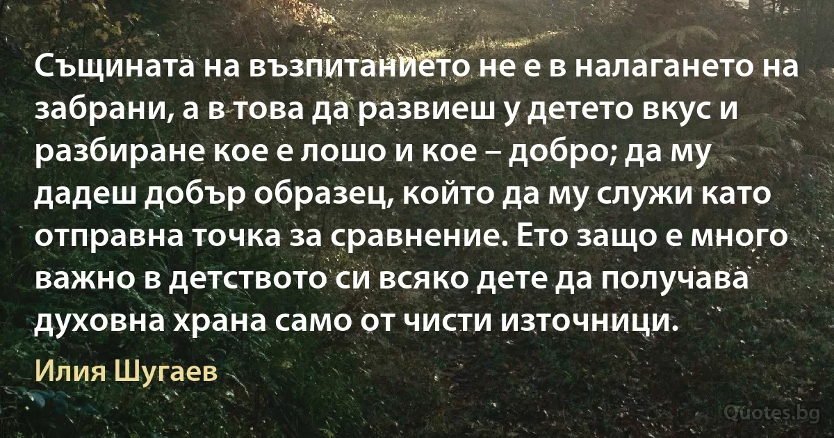 Същината на възпитанието не е в налагането на забрани, а в това да развиеш у детето вкус и разбиране кое е лошо и кое – добро; да му дадеш добър образец, който да му служи като отправна точка за сравнение. Ето защо е много важно в детството си всяко дете да получава духовна храна само от чисти източници. (Илия Шугаев)