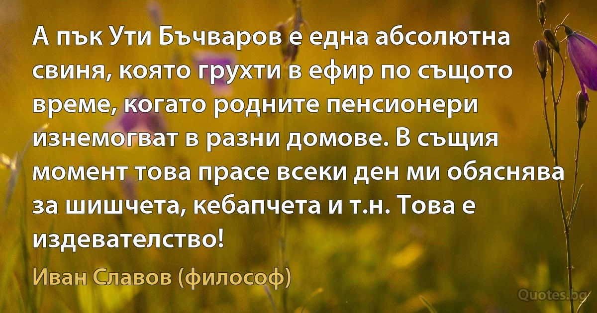 А пък Ути Бъчваров е една абсолютна свиня, която грухти в ефир по същото време, когато родните пенсионери изнемогват в разни домове. В същия момент това прасе всеки ден ми обяснява за шишчета, кебапчета и т.н. Това е издевателство! (Иван Славов (философ))