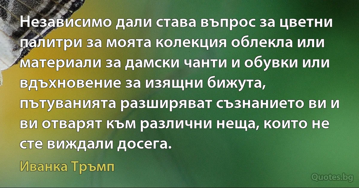 Независимо дали става въпрос за цветни палитри за моята колекция облекла или материали за дамски чанти и обувки или вдъхновение за изящни бижута, пътуванията разширяват съзнанието ви и ви отварят към различни неща, които не сте виждали досега. (Иванка Тръмп)