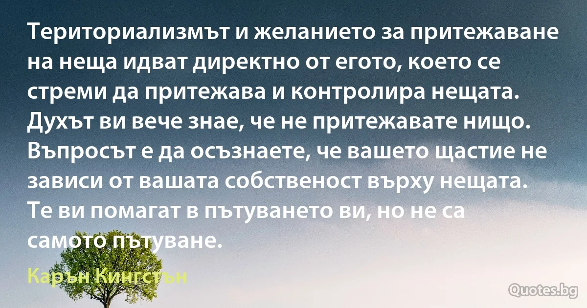 Териториализмът и желанието за притежаване на неща идват директно от егото, което се стреми да притежава и контролира нещата. Духът ви вече знае, че не притежавате нищо. Въпросът е да осъзнаете, че вашето щастие не зависи от вашата собственост върху нещата. Те ви помагат в пътуването ви, но не са самото пътуване. (Карън Кингстън)