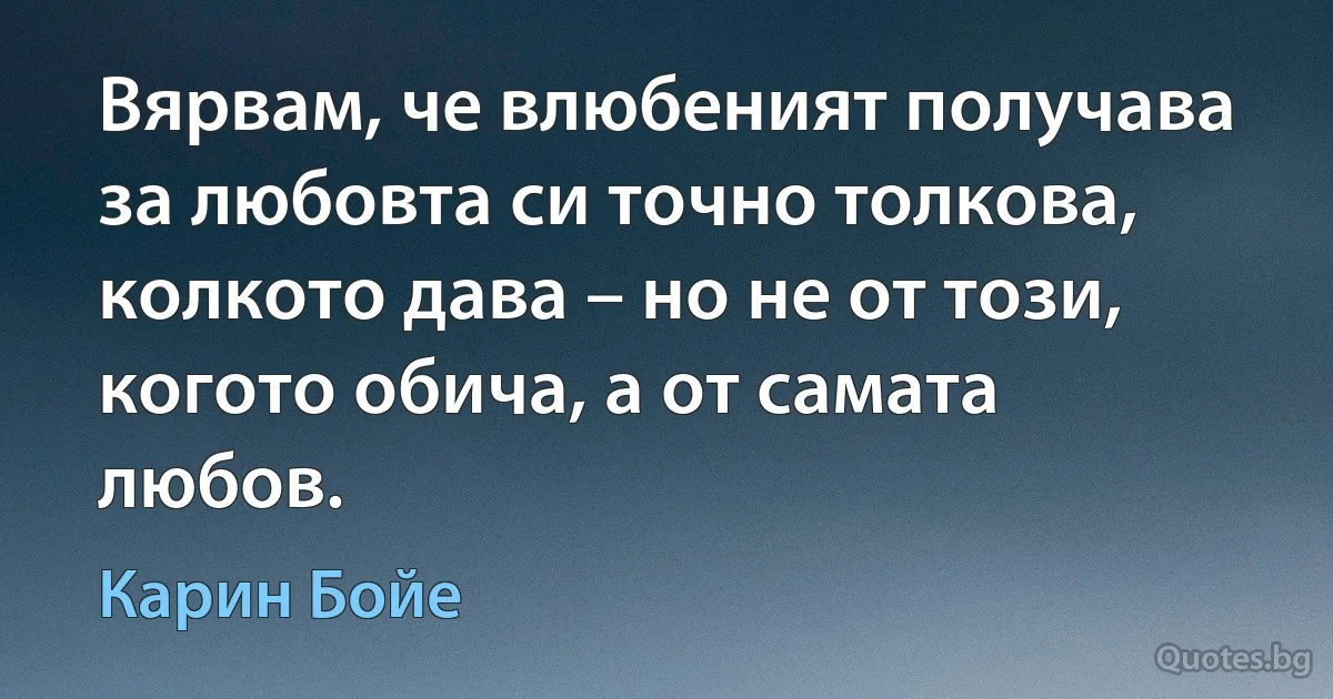 Вярвам, че влюбеният получава за любовта си точно толкова, колкото дава – но не от този, когото обича, а от самата любов. (Карин Бойе)