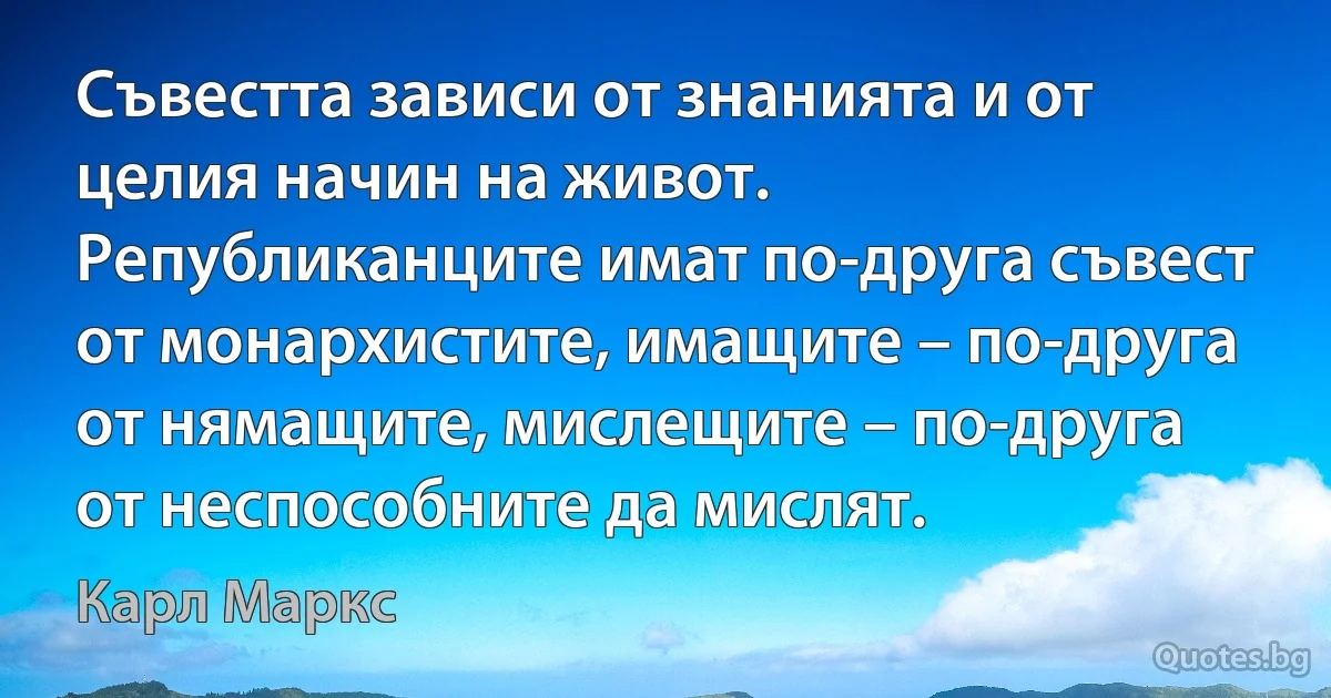 Съвестта зависи от знанията и от целия начин на живот. Републиканците имат по-друга съвест от монархистите, имащите – по-друга от нямащите, мислещите – по-друга от неспособните да мислят. (Карл Маркс)