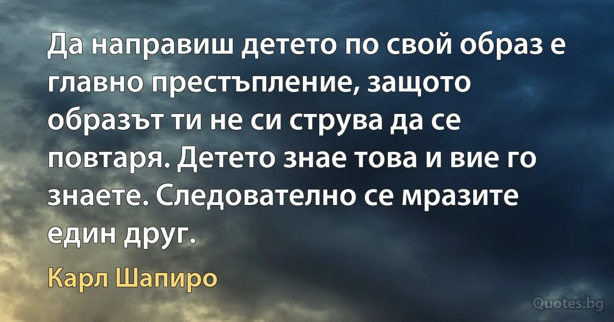 Да направиш детето по свой образ е главно престъпление, защото образът ти не си струва да се повтаря. Детето знае това и вие го знаете. Следователно се мразите един друг. (Карл Шапиро)