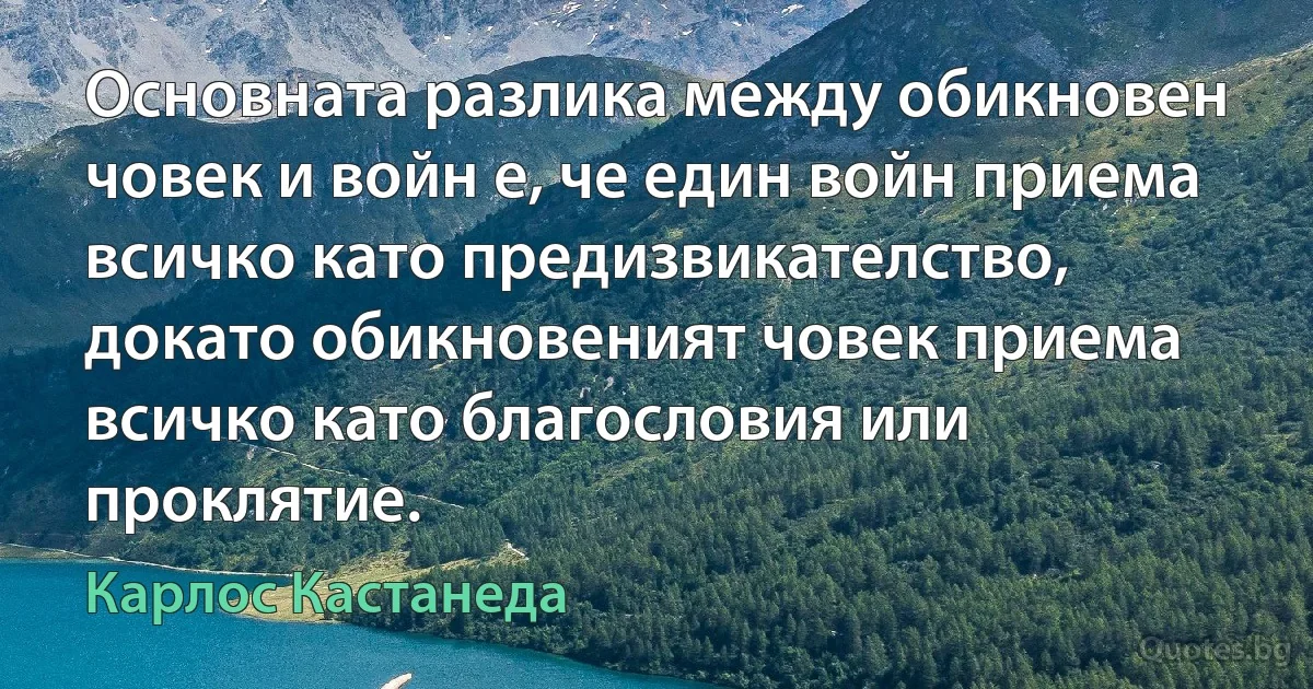 Основната разлика между обикновен човек и войн е, че един войн приема всичко като предизвикателство, докато обикновеният човек приема всичко като благословия или проклятие. (Карлос Кастанеда)