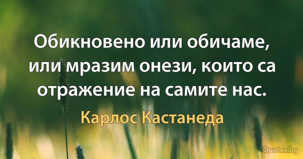 Обикновено или обичаме, или мразим онези, които са отражение на самите нас. (Карлос Кастанеда)