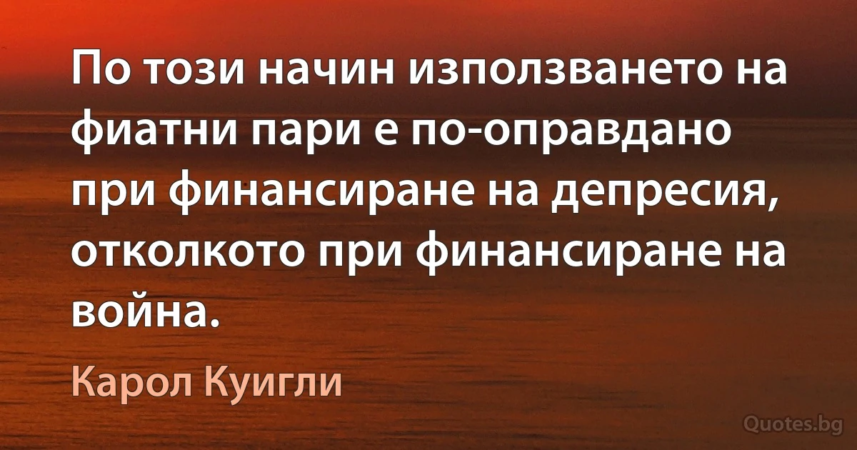 По този начин използването на фиатни пари е по-оправдано при финансиране на депресия, отколкото при финансиране на война. (Карол Куигли)