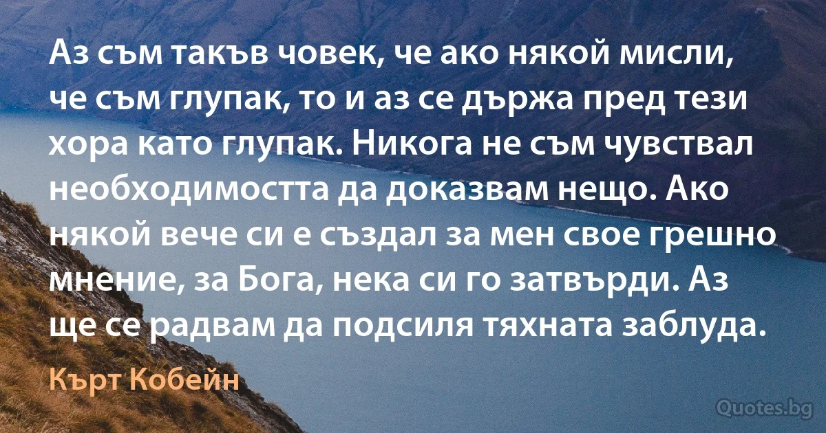 Аз съм такъв човек, че ако някой мисли, че съм глупак, то и аз се държа пред тези хора като глупак. Никога не съм чувствал необходимостта да доказвам нещо. Ако някой вече си е създал за мен свое грешно мнение, за Бога, нека си го затвърди. Аз ще се радвам да подсиля тяхната заблуда. (Кърт Кобейн)