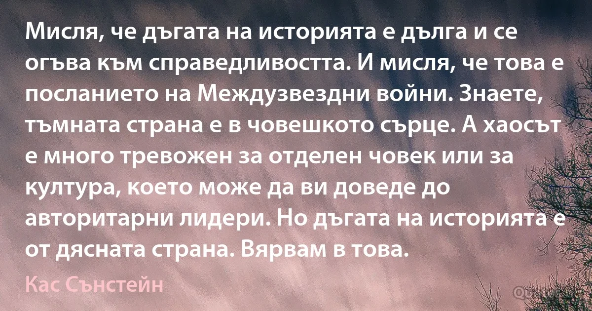 Мисля, че дъгата на историята е дълга и се огъва към справедливостта. И мисля, че това е посланието на Междузвездни войни. Знаете, тъмната страна е в човешкото сърце. А хаосът е много тревожен за отделен човек или за култура, което може да ви доведе до авторитарни лидери. Но дъгата на историята е от дясната страна. Вярвам в това. (Кас Сънстейн)