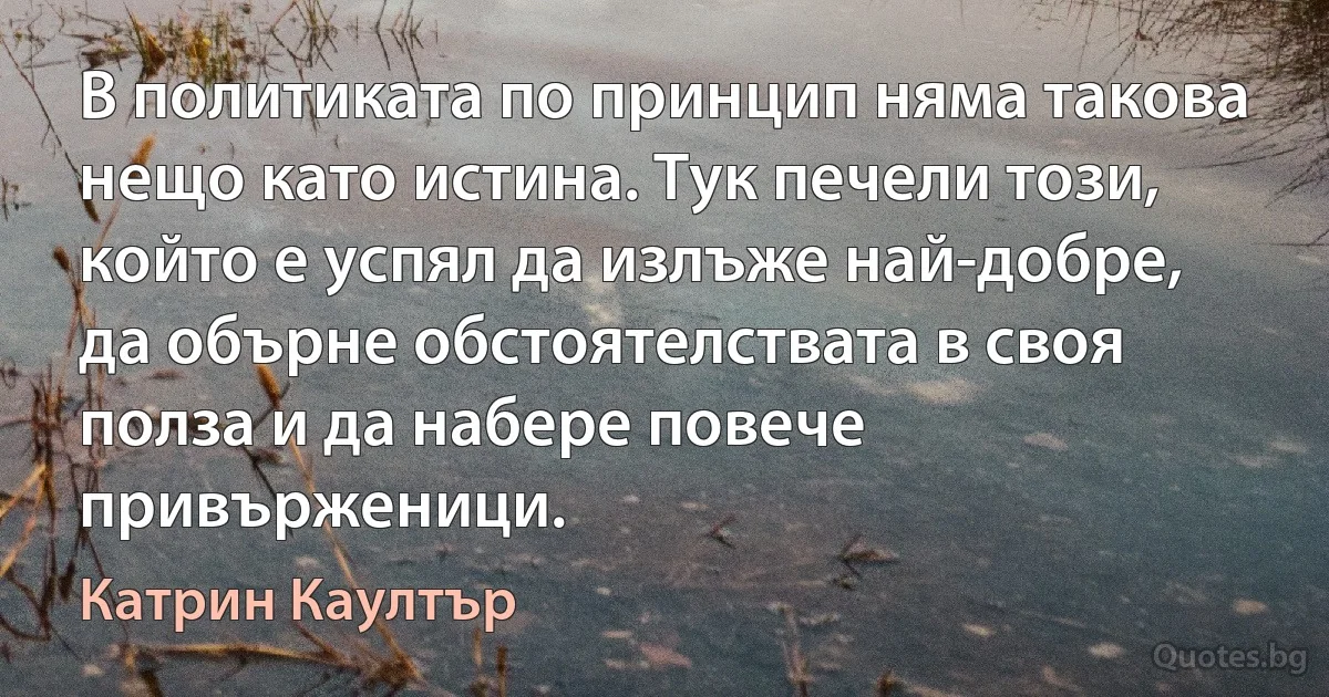 В политиката по принцип няма такова нещо като истина. Тук печели този, който е успял да излъже най-добре, да обърне обстоятелствата в своя полза и да набере повече привърженици. (Катрин Каултър)