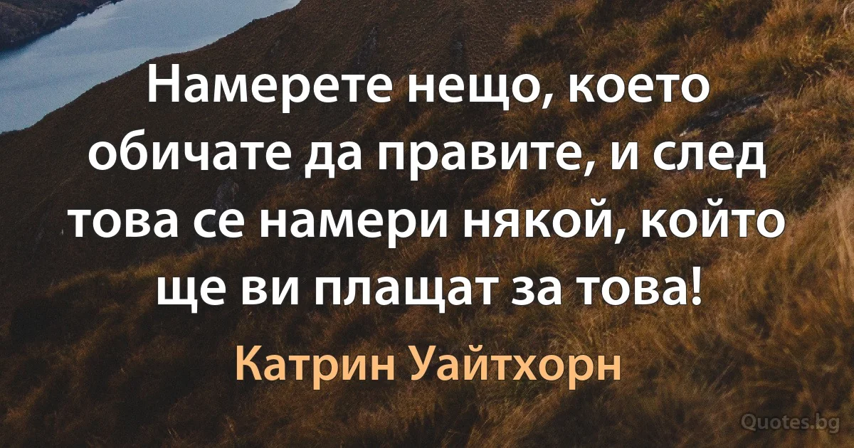 Намерете нещо, което обичате да правите, и след това се намери някой, който ще ви плащат за това! (Катрин Уайтхорн)