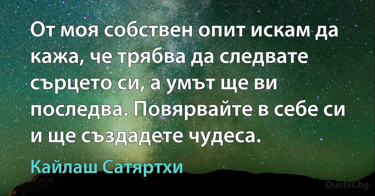 От моя собствен опит искам да кажа, че трябва да следвате сърцето си, а умът ще ви последва. Повярвайте в себе си и ще създадете чудеса. (Кайлаш Сатяртхи)