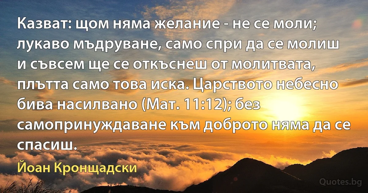 Казват: щом няма желание - не се моли; лукаво мъдруване, само спри да се молиш и съвсем ще се откъснеш от молитвата, плътта само това иска. Царството небесно бива насилвано (Мат. 11:12); без самопринуждаване към доброто няма да се спасиш. (Йоан Кронщадски)