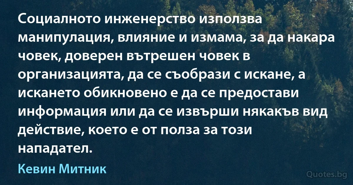 Социалното инженерство използва манипулация, влияние и измама, за да накара човек, доверен вътрешен човек в организацията, да се съобрази с искане, а искането обикновено е да се предостави информация или да се извърши някакъв вид действие, което е от полза за този нападател. (Кевин Митник)