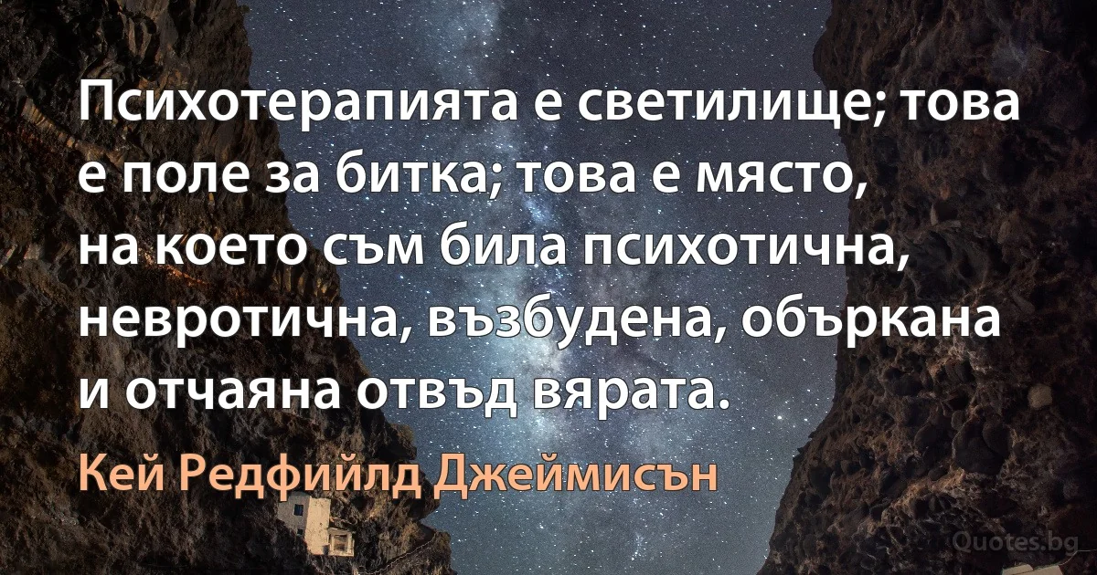 Психотерапията е светилище; това е поле за битка; това е място, на което съм била психотична, невротична, възбудена, объркана и отчаяна отвъд вярата. (Кей Редфийлд Джеймисън)