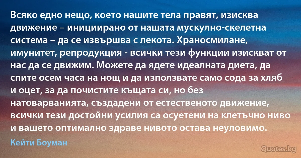 Всяко едно нещо, което нашите тела правят, изисква движение – инициирано от нашата мускулно-скелетна система – да се извършва с лекота. Храносмилане, имунитет, репродукция - всички тези функции изискват от нас да се движим. Можете да ядете идеалната диета, да спите осем часа на нощ и да използвате само сода за хляб и оцет, за да почистите къщата си, но без натоварванията, създадени от естественото движение, всички тези достойни усилия са осуетени на клетъчно ниво и вашето оптимално здраве нивото остава неуловимо. (Кейти Боуман)