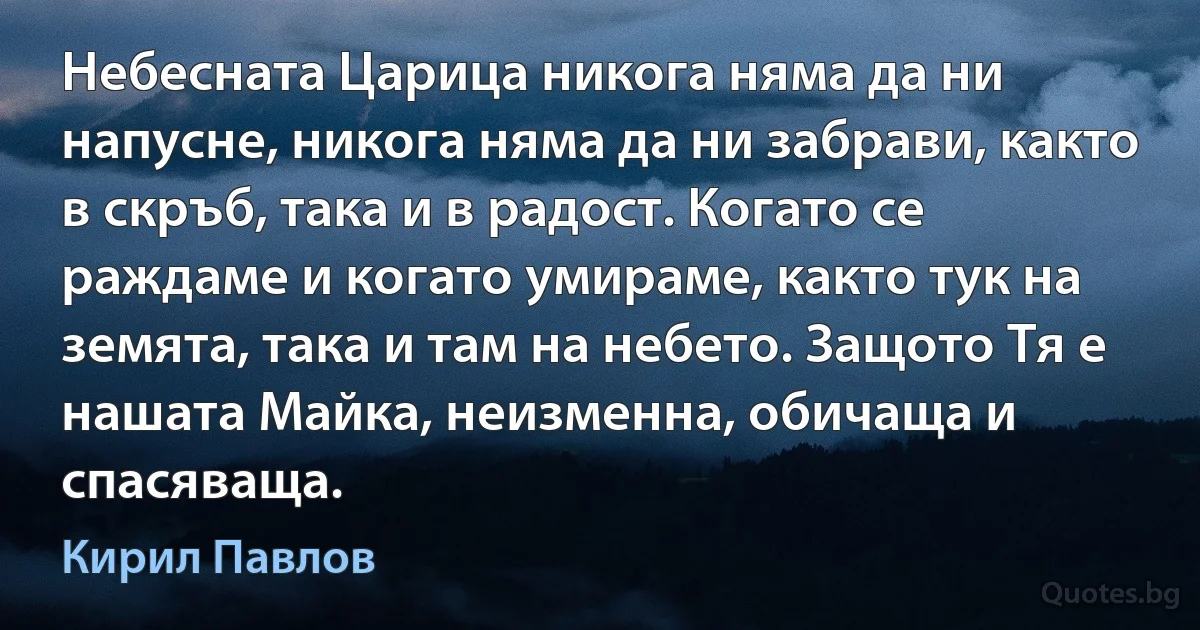 Небесната Царица никога няма да ни напусне, никога няма да ни забрави, както в скръб, така и в радост. Когато се раждаме и когато умираме, както тук на земята, така и там на небето. Защото Тя е нашата Майка, неизменна, обичаща и спасяваща. (Кирил Павлов)