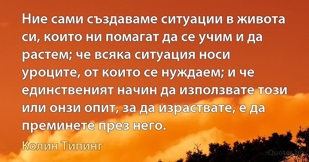 Ние сами създаваме ситуации в живота си, които ни помагат да се учим и да растем; че всяка ситуация носи уроците, от които се нуждаем; и че единственият начин да използвате този или онзи опит, за да израствате, е да преминете през него. (Колин Типинг)