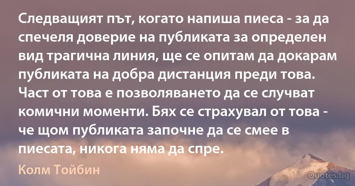 Следващият път, когато напиша пиеса - за да спечеля доверие на публиката за определен вид трагична линия, ще се опитам да докарам публиката на добра дистанция преди това. Част от това е позволяването да се случват комични моменти. Бях се страхувал от това - че щом публиката започне да се смее в пиесата, никога няма да спре. (Колм Тойбин)