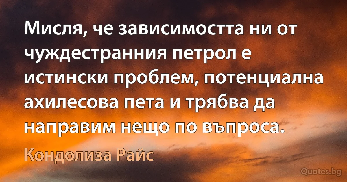 Мисля, че зависимостта ни от чуждестранния петрол е истински проблем, потенциална ахилесова пета и трябва да направим нещо по въпроса. (Кондолиза Райс)