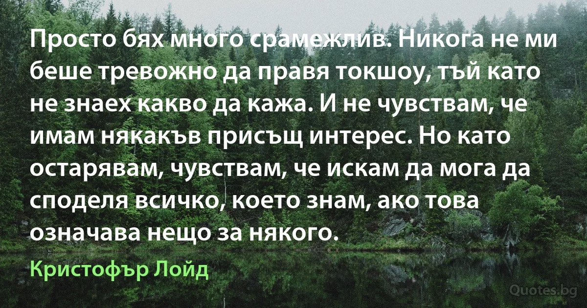 Просто бях много срамежлив. Никога не ми беше тревожно да правя токшоу, тъй като не знаех какво да кажа. И не чувствам, че имам някакъв присъщ интерес. Но като остарявам, чувствам, че искам да мога да споделя всичко, което знам, ако това означава нещо за някого. (Кристофър Лойд)