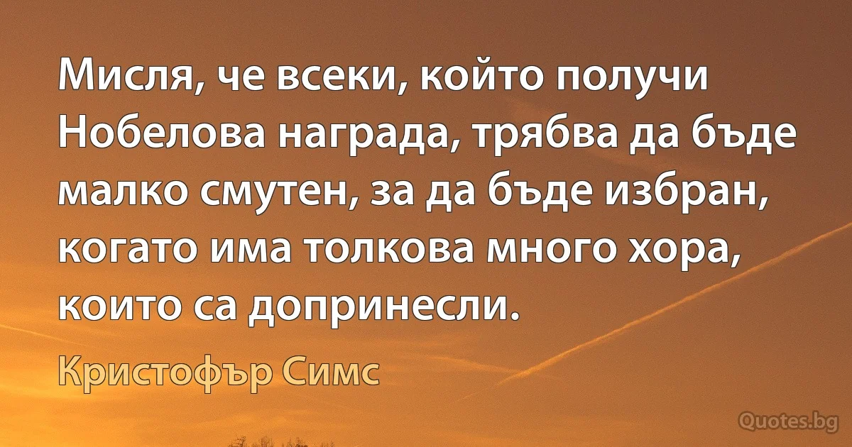 Мисля, че всеки, който получи Нобелова награда, трябва да бъде малко смутен, за да бъде избран, когато има толкова много хора, които са допринесли. (Кристофър Симс)