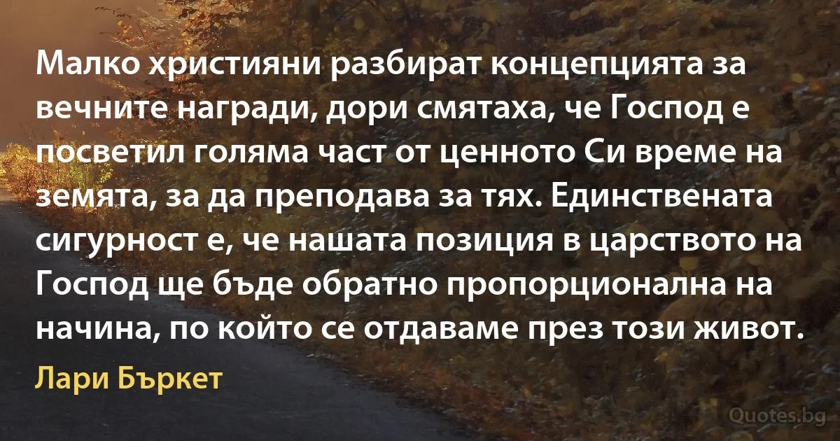 Малко християни разбират концепцията за вечните награди, дори смятаха, че Господ е посветил голяма част от ценното Си време на земята, за да преподава за тях. Единствената сигурност е, че нашата позиция в царството на Господ ще бъде обратно пропорционална на начина, по който се отдаваме през този живот. (Лари Бъркет)