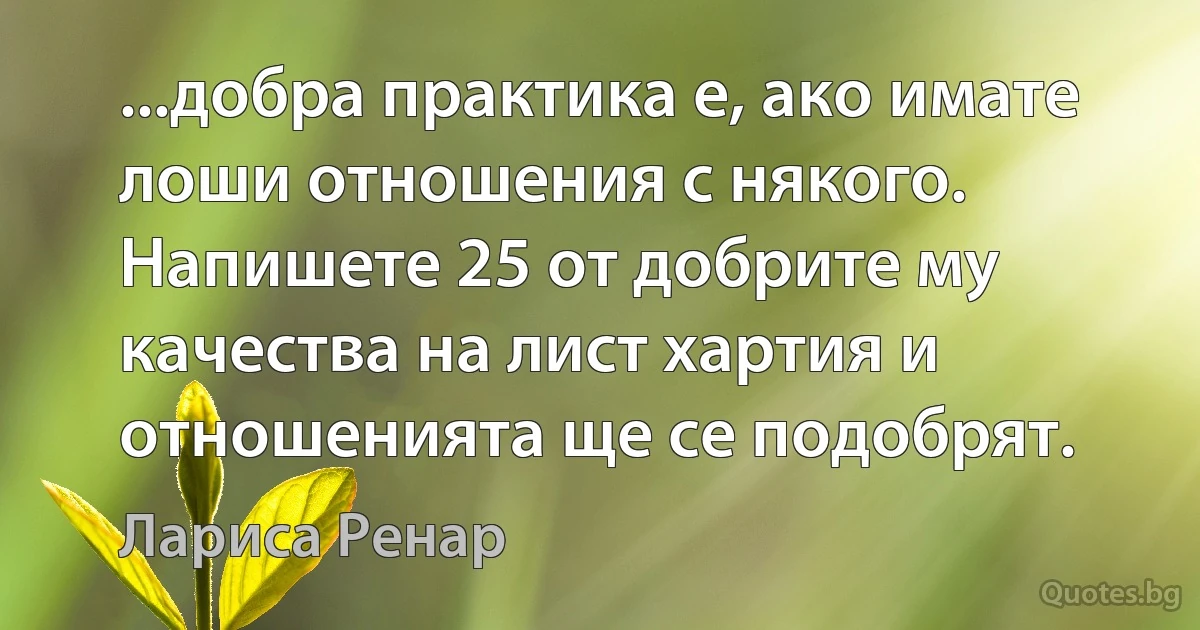 ...добра практика е, ако имате лоши отношения с някого. Напишете 25 от добрите му качества на лист хартия и отношенията ще се подобрят. (Лариса Ренар)