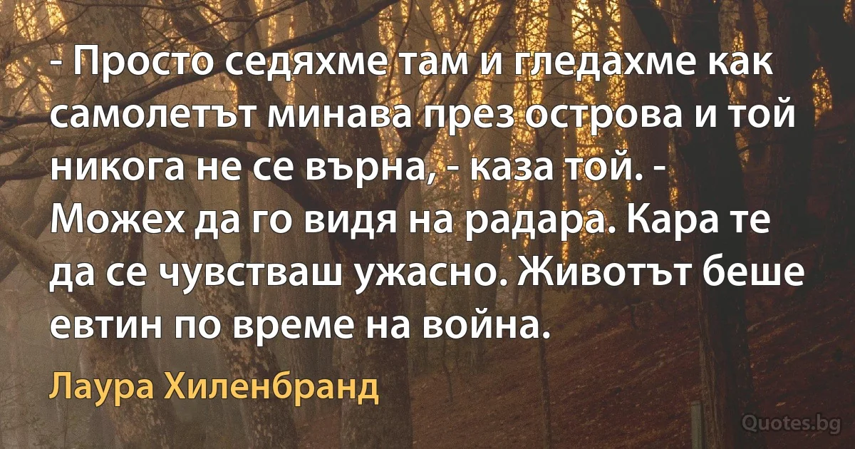 - Просто седяхме там и гледахме как самолетът минава през острова и той никога не се върна, - каза той. - Можех да го видя на радара. Кара те да се чувстваш ужасно. Животът беше евтин по време на война. (Лаура Хиленбранд)