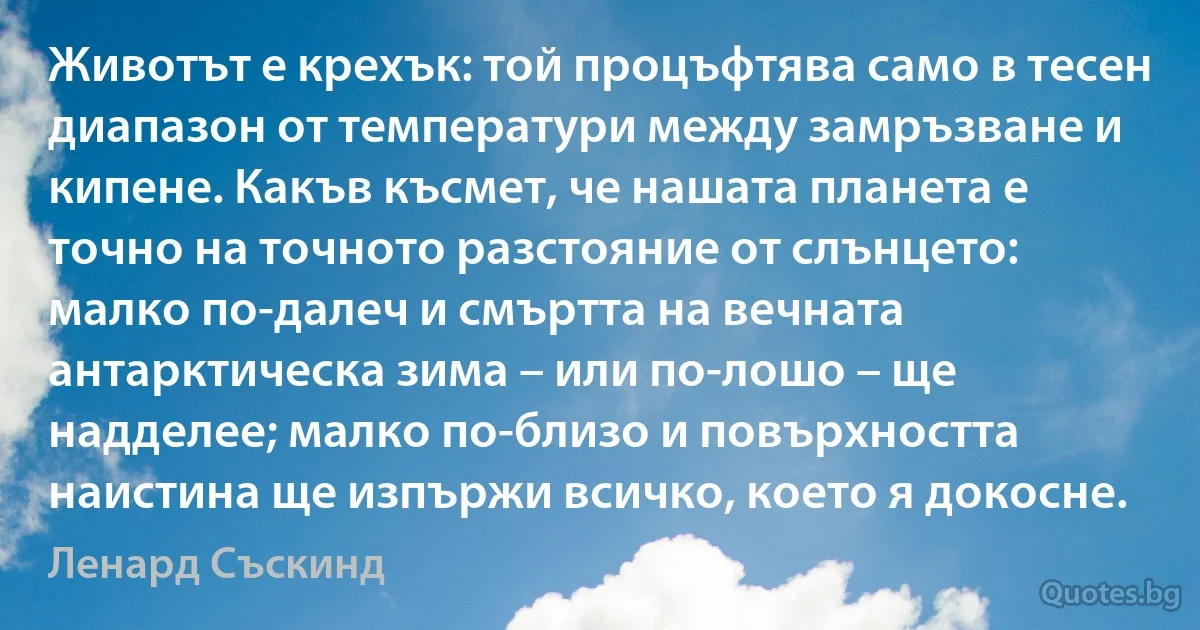 Животът е крехък: той процъфтява само в тесен диапазон от температури между замръзване и кипене. Какъв късмет, че нашата планета е точно на точното разстояние от слънцето: малко по-далеч и смъртта на вечната антарктическа зима – или по-лошо – ще надделее; малко по-близо и повърхността наистина ще изпържи всичко, което я докосне. (Ленард Съскинд)