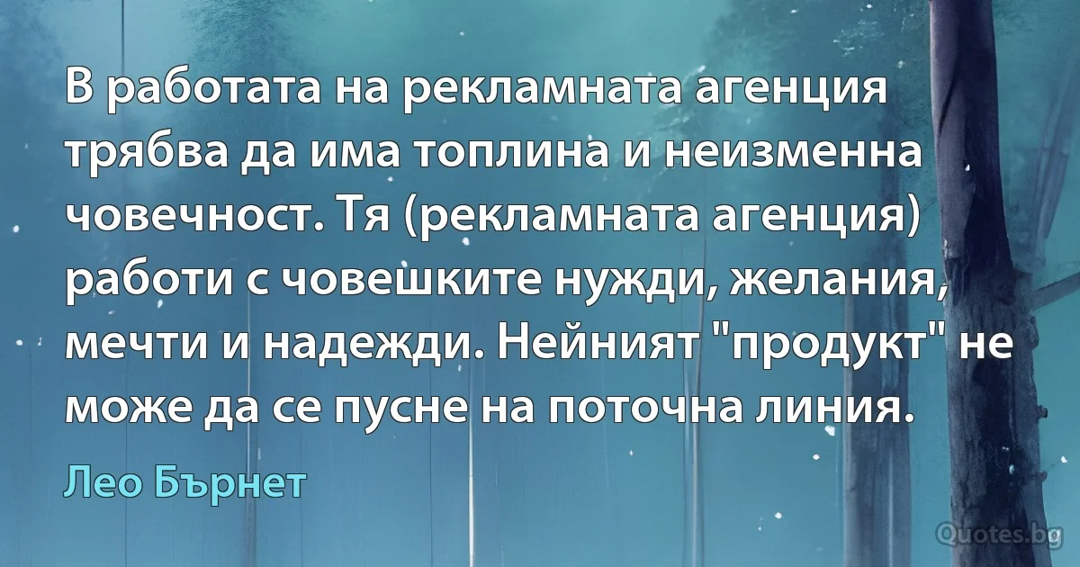 В работата на рекламната агенция трябва да има топлина и неизменна човечност. Тя (рекламната агенция) работи с човешките нужди, желания, мечти и надежди. Нейният "продукт" не може да се пусне на поточна линия. (Лео Бърнет)