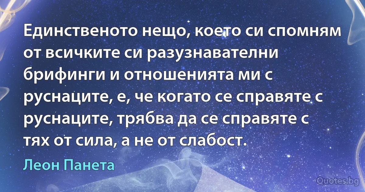 Единственото нещо, което си спомням от всичките си разузнавателни брифинги и отношенията ми с руснаците, е, че когато се справяте с руснаците, трябва да се справяте с тях от сила, а не от слабост. (Леон Панета)