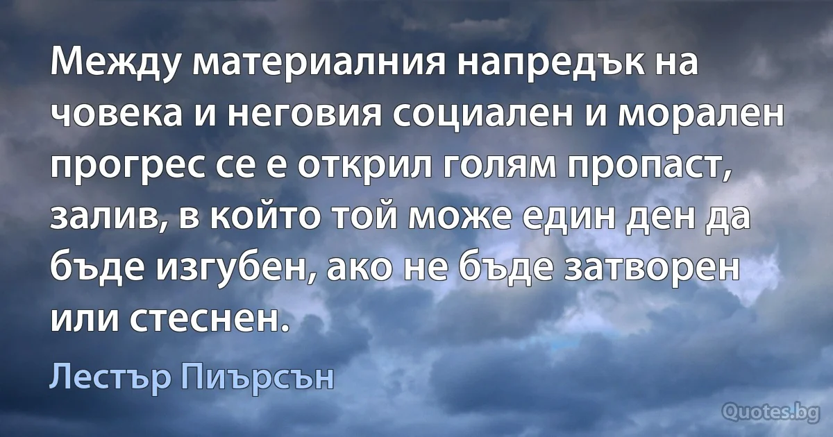 Между материалния напредък на човека и неговия социален и морален прогрес се е открил голям пропаст, залив, в който той може един ден да бъде изгубен, ако не бъде затворен или стеснен. (Лестър Пиърсън)