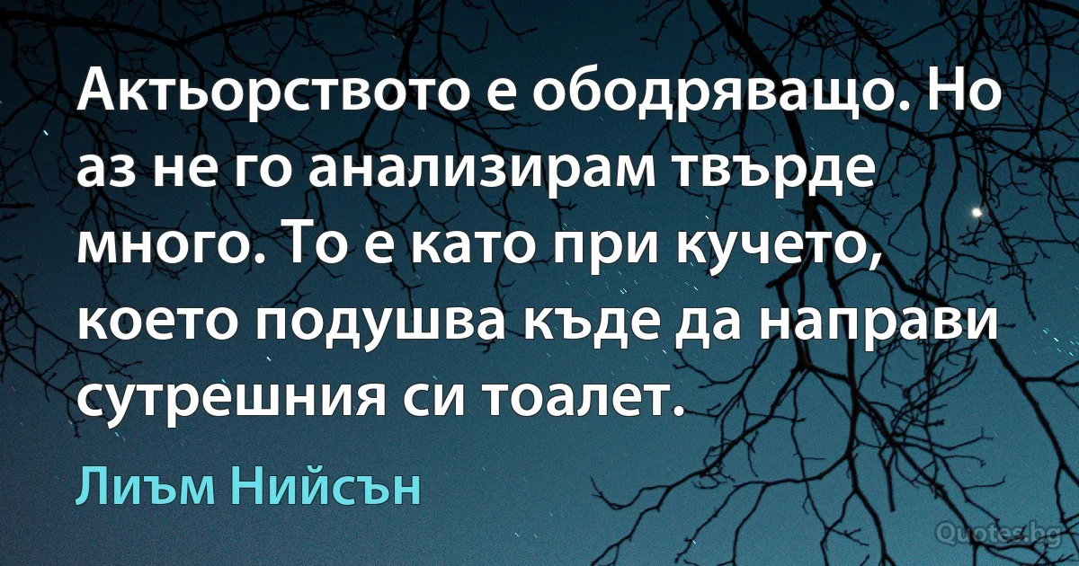 Актьорството е ободряващо. Но аз не го анализирам твърде много. То е като при кучето, което подушва къде да направи сутрешния си тоалет. (Лиъм Нийсън)