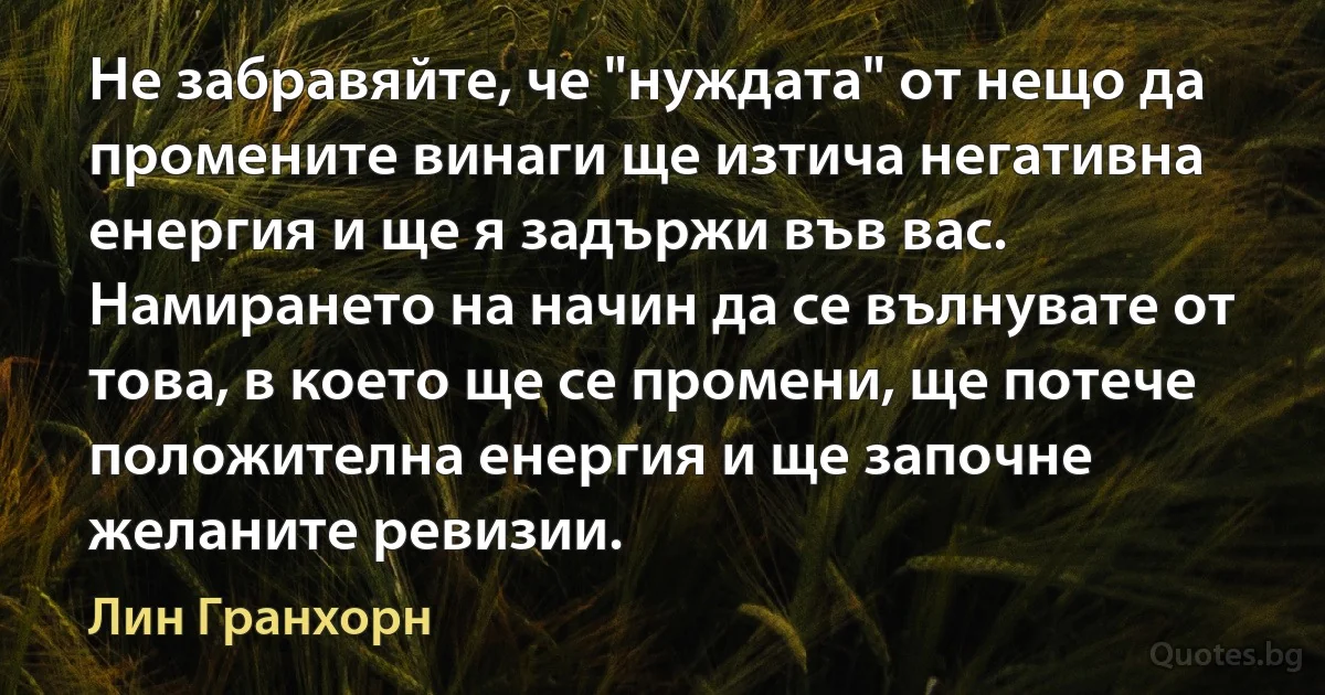 Не забравяйте, че "нуждата" от нещо да промените винаги ще изтича негативна енергия и ще я задържи във вас. Намирането на начин да се вълнувате от това, в което ще се промени, ще потече положителна енергия и ще започне желаните ревизии. (Лин Гранхорн)