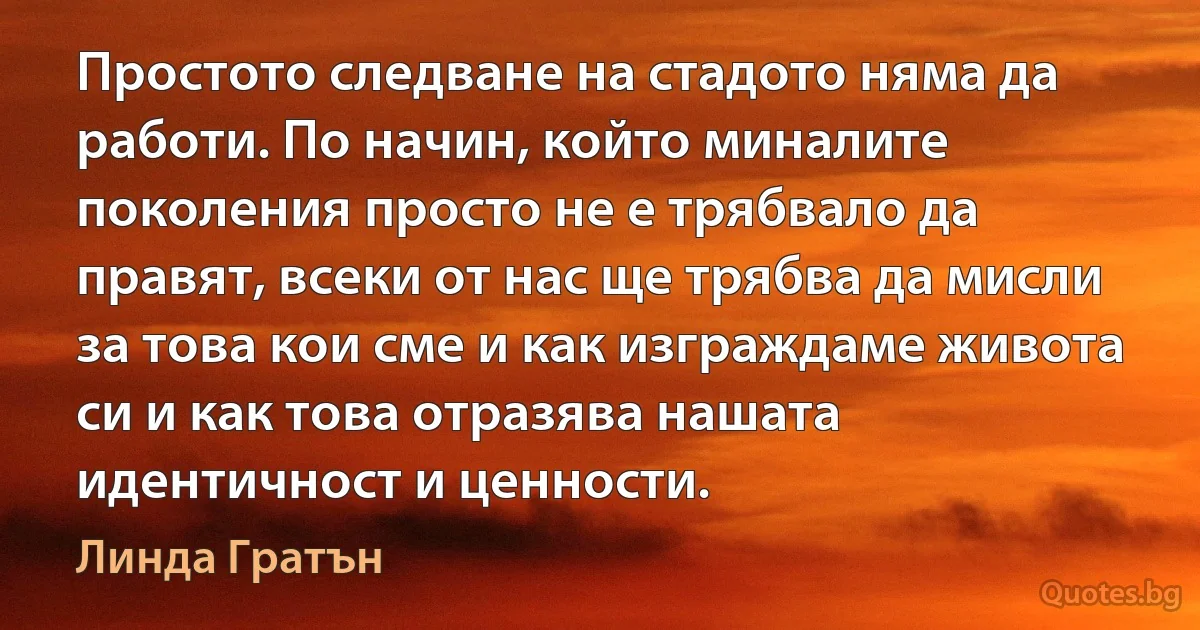 Простото следване на стадото няма да работи. По начин, който миналите поколения просто не е трябвало да правят, всеки от нас ще трябва да мисли за това кои сме и как изграждаме живота си и как това отразява нашата идентичност и ценности. (Линда Гратън)